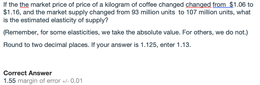 If the the market price of price of a kilogram of coffee changed changed from $1.06 to
$1.16, and the market supply changed from 93 million units to 107 million units, what
is the estimated elasticity of supply?
(Remember, for some elasticities, we take the absolute value. For others, we do not.)
Round to two decimal places. If your answer is 1.125, enter 1.13.
Correct Answer
1.55 margin of error +/- 0.01
