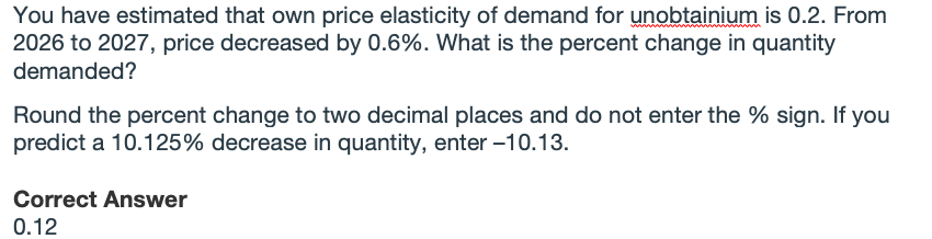 You have estimated that own price elasticity of demand for unobtainium is 0.2. From
2026 to 2027, price decreased by 0.6%. What is the percent change in quantity
demanded?
Round the percent change to two decimal places and do not enter the % sign. If you
predict a 10.125% decrease in quantity, enter –10.13.
Correct Answer
0.12
