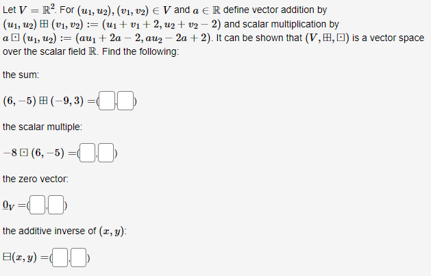 Let V = R². For (u₁, U2), (v₁, v2) € V and a € R define vector addition by
(U₁, U₂) (V₁, V₂) :
== (u₁ + v₁+2, u₂+2 − 2) and scalar multiplication by
a□ (U₁, U₂) = (au₁ + 2a − 2, auz - 2a + 2). It can be shown that (V,B, ) is a vector space
over the scalar field R. Find the following:
the sum:
(6,-5) (-9,3)
the scalar multiple:
-8 (6,-5) =
the zero vector:
=
Ov
the additive inverse of (x, y):
B(x, y) =
