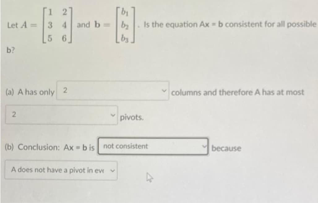 Let A=
b?
[1 2]
3 4 and b=
5 6
(a) A has only 2
2
[b₁
b₂
by
A does not have a pivot in eve
Is the equation Ax = b consistent for all possible
✓pivots.
(b) Conclusion: Ax=b is not consistent
✓columns and therefore A has at most
because