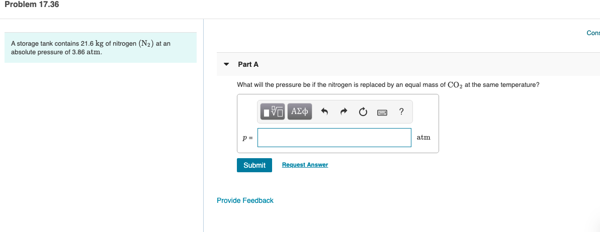 Problem 17.36
Cons
A storage tank contains 21.6 kg of nitrogen (N2) at an
absolute pressure of 3.86 atm.
Part A
What will the pressure be if the nitrogen is replaced by an equal mass of CO2 at the same temperature?
ΥΑΣΦ
atm
Submit
Request Answer
Provide Feedback
