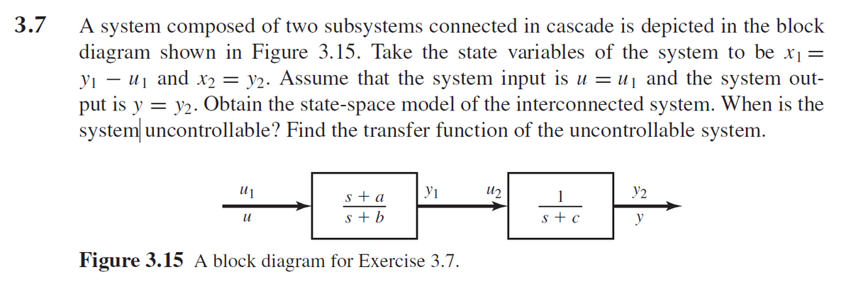 3.7
A system composed of two subsystems connected in cascade is depicted in the block
diagram shown in Figure 3.15. Take the state variables of the system to be x1=
yı – uj and x2 = y2. Assume that the system input is u = uj and the system out-
put is y = y2. Obtain the state-space model of the interconnected system. When is the
system uncontrollable? Find the transfer function of the uncontrollable system.
s + a
yi
U2
1
Y2
In
s + b
s + c
y
Figure 3.15 A block diagram for Exercise 3.7.
