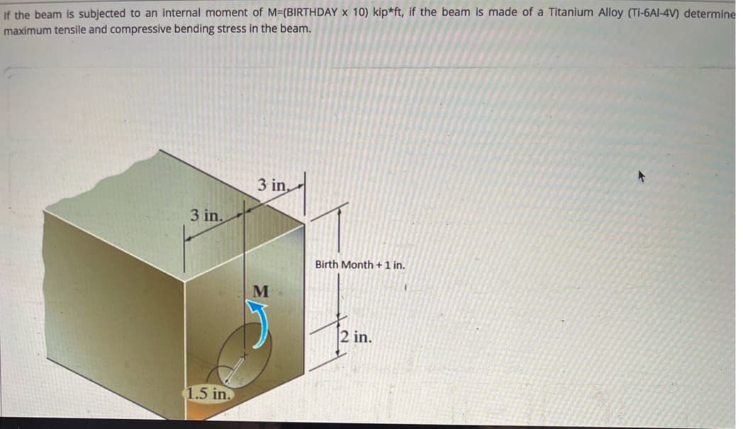 If the beam is subjected to an internal moment of M=(BIRTHDAY x 10) kip*ft, if the beam is made of a Titanium Alloy (Ti-6Al-4V) determine
maximum tensile and compressive bending stress in the beam.
3 in,
3 in.
Birth Month + 1 in.
M
2 in.
1.5 in.
