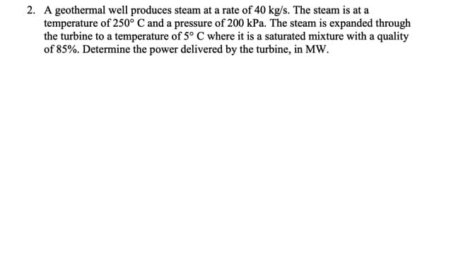 2. A geothermal well produces steam at a rate of 40 kg/s. The steam is at a
temperature of 250° C and a pressure of 200 kPa. The steam is expanded through
the turbine to a temperature of 5° C where it is a saturated mixture with a quality
of 85%. Determine the power delivered by the turbine, in MW.

