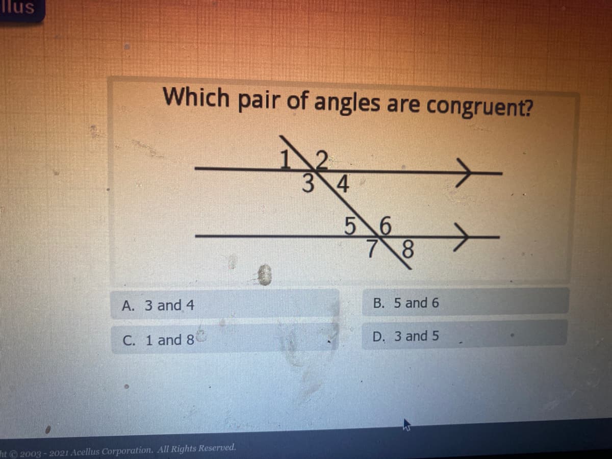 llus
Which pair of angles are congruent?
3 4
7 8
A. 3 and 4
B. 5 and 6
C. 1 and 8
D. 3 and 5
ht 2003 - 2021 Acellus Corporation. All Rights Reserved.
