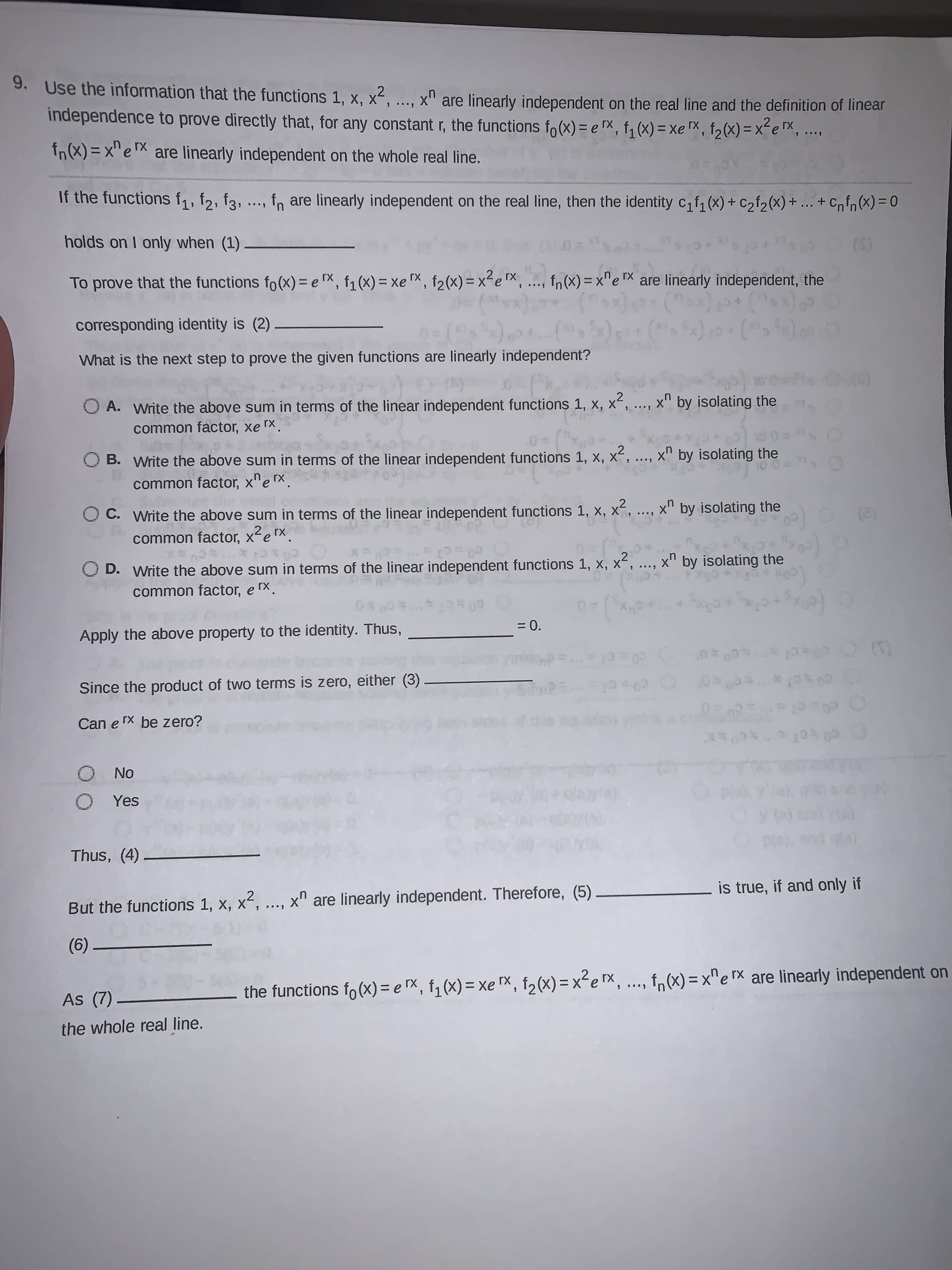 9. Use the information that the functions 1, x, x², ...,
x" are linearly independent on the real line and the definition of linear
independence to prove directly that, for any constant r, the functions fo(x) = e TX, f, (x) = xe TX, f2(x) = x-e ™x,
...
%3D
fn(X) = x" e are linearly independent on the whole real line.
i...
If the functions f1, f2, f3, ., fn are linearly independent on the real line, then the identity c, f, (x) + C2f2(x) + ... + Cnfn (x) = 0
%3D
holds on I only when (1)
To prove that the functions fo(x) = e TX, f1(x) = xe "X, f2(x)= x²e x, .., fn(X) = x^e TX are linearly independent, the
corresponding identity is (2)
What is the next step to prove the given functions are linearly independent?
O A. Write the above sum in terms of the linear independent functions 1, x,
x2
x by isolating the
common factor, xe r
O B. Write the above sum in terms of the linear independent functions 1, x, x
..., x" by isolating the
common factor, x"erx.
O C. Write the above sum in terms of the linear independent functions 1, x, x,
uX
by isolating the
common factor, x²erx.
(2)
D. Write the above sum in terms of the linear independent functions 1, x, x, ...,
x by isolating the
common factor, e rx.
Apply the above property to the identity. Thus,
= 0.
(3)
Since the product of two terms is zero, either (3)
Can e rX be zero?
ON O
O Yes
Thus, (4)
,2
is true, if and only if
But the functions 1, x, x, .., x" are linearly independent. Therefore, (5)
(6)
the functions fo (x)= e rX, f,(x) = xe rX, f2(x) = x²e Tx,
f,(x) = x"e rx are linearly independent on
2X =
As (7).
%3D
the whole real line.
