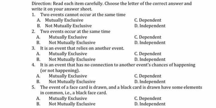 Direction: Read each item carefully. Choose the letter of the correct answer and
write it on your answer sheet.
1. Two events cannot occur at the same time
C. Dependent
D. Independent
A. Mutually Exclusive
B. Not Mutually Exclusive
2. Two events occur at the same time
Mutually Exclusive
Not Mutually Exclusive
3. It is an event that relies on another event.
Mutually Exclusive
В.
C. Dependent
D. Independent
А.
В.
C. Dependent
D. Independent
А.
Not Mutually Exclusive
4. It is an event that has no connection to another event's chances of happening
(or not happening).
Mutually Exclusive
C. Dependent
D. Independent
А.
В.
Not Mutually Exclusive
5. The event of a face card is drawn, and a black card is drawn have some elements
in common, i.e., a black face card.
A.
C. Dependent
D. Independent
Mutually Exclusive
В.
Not Mutually Exclusive
