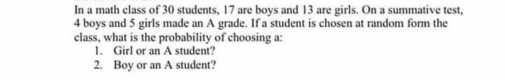 In a math class of 30 students, 17 are boys and 13 are girls. On a summative test,
4 boys and 5 girls made an A grade. If a student is chosen at random form the
class, what is the probability of choosing a:
1. Girl or an A student?
2. Boy or an A student?
