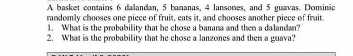 A basket contains 6 dalandan, 5 bananas, 4 lansones, and 5 guavas. Dominic
randomly chooses one piece of fruit, eats it, and chooses another piece of fruit.
1. What is the probability that he chose a banana and then a dalandan?
2. What is the probability that he chose a lanzones and then a guava?
