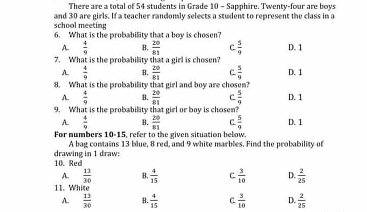 There are a total of 54 students in Grade 10 - Sapphire. Twenty-four are boys
and 30 are girls. If a teacher randomly selects a student to represent the class in a
school meeting
6. What is the probability that a boy is chosen?
20
В.
81
D. 1
А.
c.
7. What is the probability that a girl is chosen?
20
В.
81
D. 1
A.
8. What is the probability that girl and boy are chosen?
20
В.
81
C.
А.
D. 1
9. What is the probability that girl or boy is chosen?
20
В.
81
A.
C.
D. 1
For numbers 10-15, refer to the given situation below.
A bag contains 13 blue, 8 red, and 9 white marbles. Find the probability of
drawing in 1 draw:
10. Red
D.
13
А.
30
15
11. White
13
А.
D.;
25
30
15
10
B.

