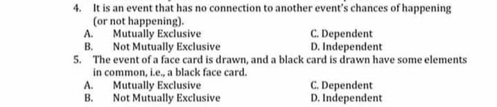 4. It is an event that has no connection to another event's chances of happening
(or not happening).
Mutually Exclusive
C. Dependent
D. Independent
А.
В.
5. The event of a face card is drawn, and a black card is drawn have some elements
in common, i.e., a black face card.
А.
Not Mutually Exclusive
Mutually Exclusive
Not Mutually Exclusive
C. Dependent
D. Independent
В.
