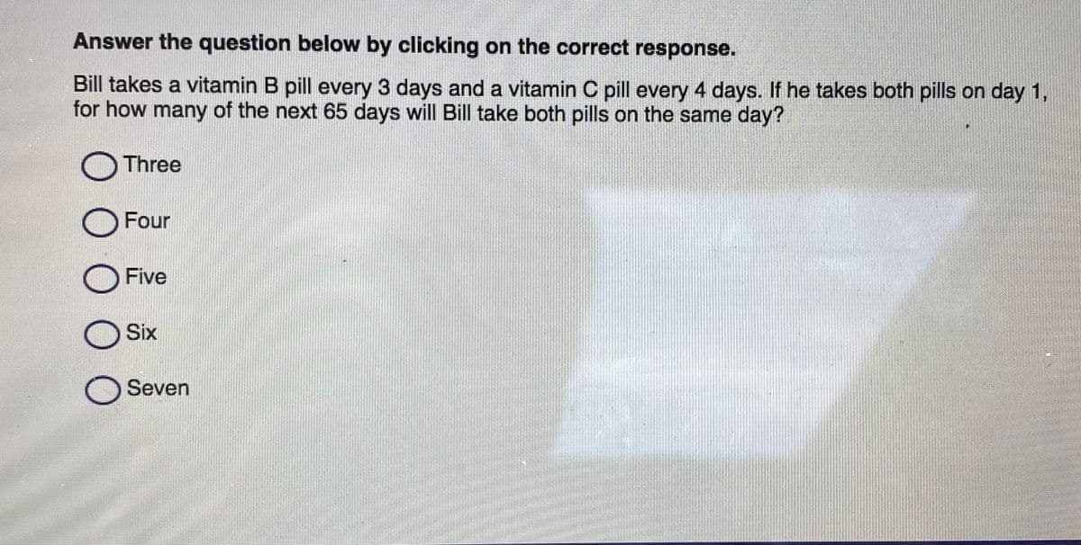 Answer the question below by clicking on the correct response.
Bill takes a vitamin B pill every 3 days and a vitamin C pill every 4 days. If he takes both pills on day 1,
for how many of the next 65 days will Bill take both pills on the same day?
O Three
O Four
O Five
O Six
O Seven
