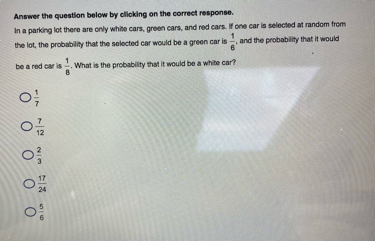 Answer the question below by clicking on the correct response.
In a parking lot there are only white cars, green cars, and red cars. If one car is selected at random from
1
and the probability that it would
the lot, the probability that the selected car would be a green car is
1
What is the probability that it would be a white car?
8
be a red car is
7.
12
3
17
24
