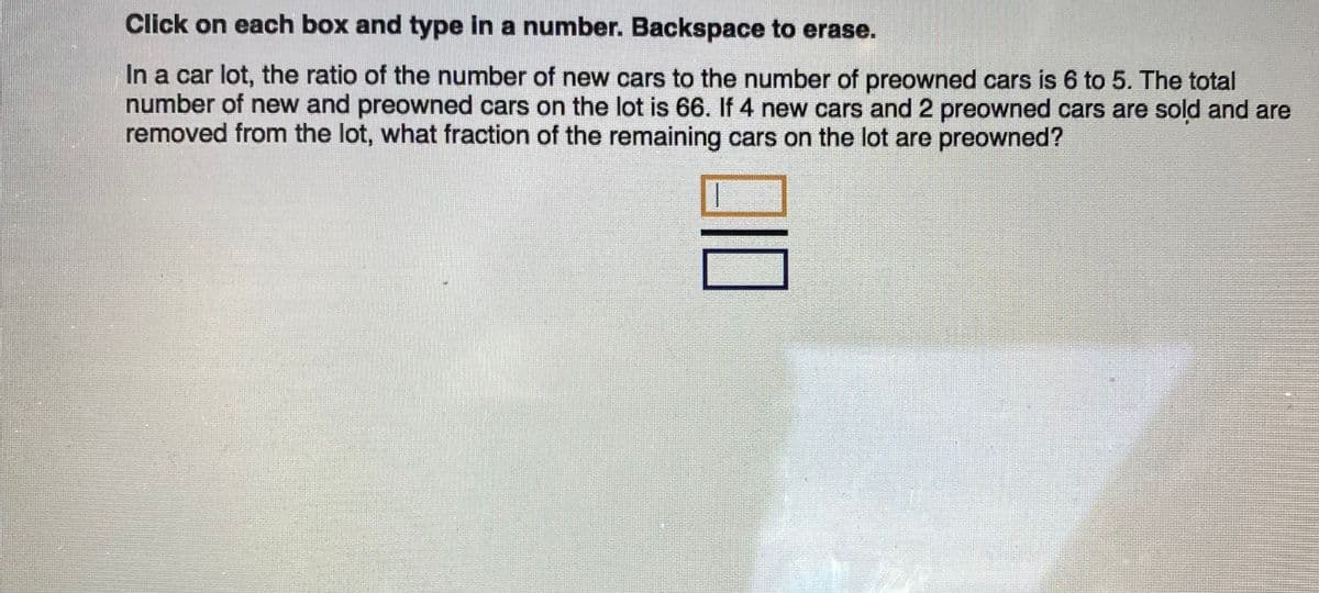Click on each box and type in a number. Backspace to erase.
In a car lot, the ratio of the number of new cars to the number of preowned cars is 6 to 5. The total
number of new and preowned cars on the lot is 66. If 4 new cars and 2 preowned cars are sold and are
removed from the lot, what fraction of the remaining cars on the lot are preowned?
