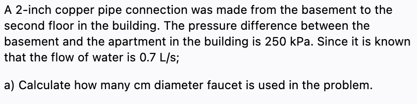 A 2-inch copper pipe connection was made from the basement to the
second floor in the building. The pressure difference between the
basement and the apartment in the building is 250 kPa. Since it is known
that the flow of water is 0.7 L/s;
a) Calculate how many cm diameter faucet is used in the problem.
