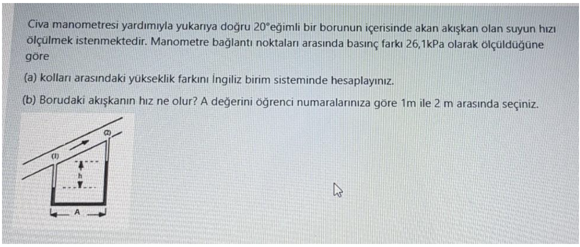 Civa manometresi yardımıyla yukarıya doğru 20°eğimli bir borunun içerisinde akan akışkan olan suyun hızı
ölçülmek istenmektedir. Manometre bağlantı noktaları arasında basınç farkı 26,1kPa olarak ölçüldüğüne
göre
(a) kolları arasındaki yükseklik farkını İngiliz birim sisteminde hesaplayınız.
(b) Borudaki akışkanın hız ne olur? A değerini öğrenci numaralarınıza göre 1m ile 2 m arasında seçiniz.
2)
(1)
