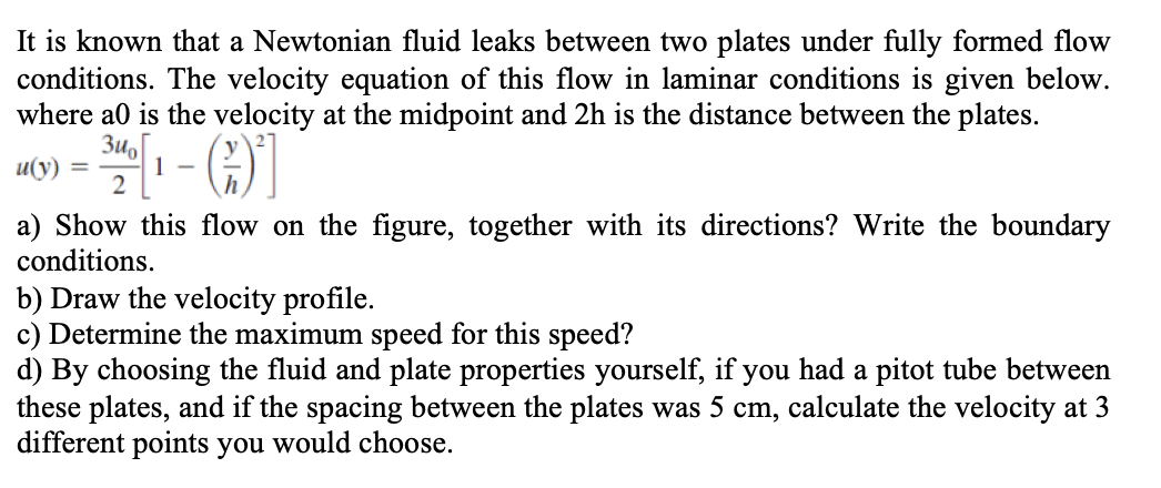 It is known that a Newtonian fluid leaks between two plates under fully formed flow
conditions. The velocity equation of this flow in laminar conditions is given below.
where a0 is the velocity at the midpoint and 2h is the distance between the plates.
Zu,
u(y) =
1
a) Show this flow on the figure, together with its directions? Write the boundary
conditions.
b) Draw the velocity profile.
c) Determine the maximum speed for this speed?
d) By choosing the fluid and plate properties yourself, if you had a pitot tube between
these plates, and if the spacing between the plates was 5 cm, calculate the velocity at 3
different points you would choose.
