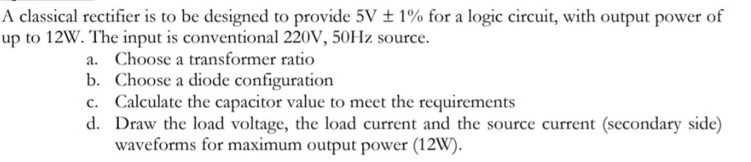 A classical rectifier is to be designed to provide 5V ± 1% for a logic circuit, with output power of
up to 12W. The input is conventional 220V, 50HZ source.
a. Choose a transformer ratio
b. Choose a diode configuration
c. Calculate the capacitor value to meet the requirements
d. Draw the load voltage, the load current and the source current (secondary side)
waveforms for maximum output power (12W).
