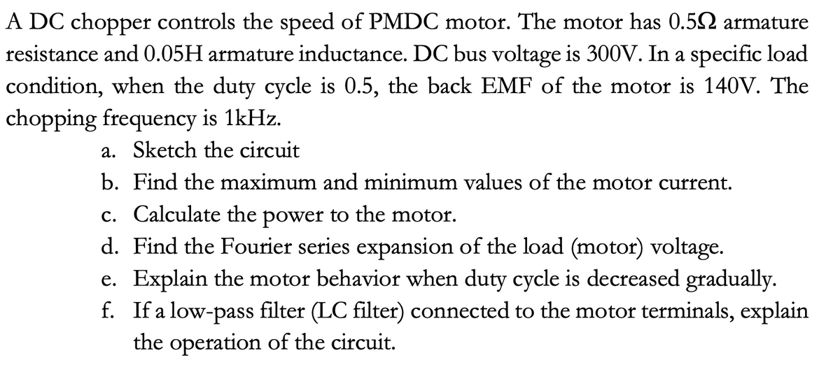 A DC chopper controls the speed of PMDC motor. The motor has 0.52 armature
resistance and 0.05H armature inductance. DC bus voltage is 300V. In a specific load
condition, when the duty cycle is 0.5, the back EMF of the motor is 140V. The
chopping frequency is 1kHz.
a. Sketch the circuit
b. Find the maximum and minimum values of the motor current.
c. Calculate the power to the motor.
d. Find the Fourier series expansion of the load (motor) voltage.
e. Explain the motor behavior when duty cycle is decreased gradually.
f. If a low-pass filter (LC filter) connected to the motor terminals, explain
the operation of the circuit.

