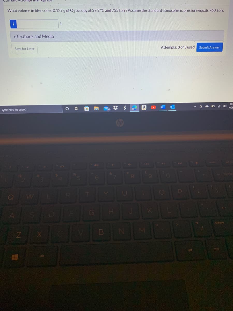 What volume in liters does 0.137 g of O₂ occupy at 27.2 °C and 755 torr? Assume the standard atmospheric pressure equals 760.torr.
L
eTextbook and Media
Save for Later
Attempts: 0 of 3 used Submit Answer
0
Ô D
Type here to search
2
Z
W
S
$
#
O
E
alt
O
%
5
A
6
LJU
T
G
B
&
7
H
hp
*
U
8
a
144
(
9
1
JI
K
11
O
O
P
alt
=
1
pause
ctri
4
10:5
4/28
Det sc
backs