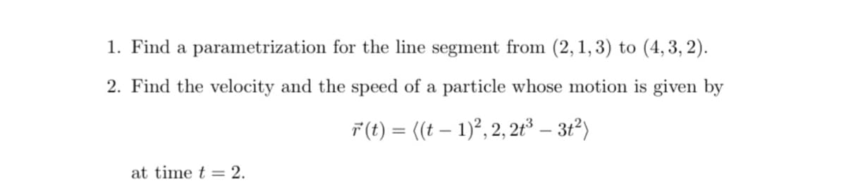 1. Find a parametrization for the line segment from (2, 1, 3) to (4, 3, 2).
2. Find the velocity and the speed of a particle whose motion is given by
F (t) = ((t – 1)², 2, 2t³ – 3t²)
at time t = 2.
