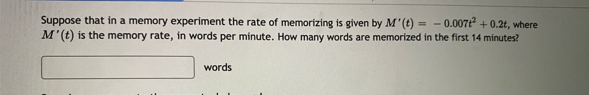 Suppose that in a memory experiment the rate of memorizing is given by M'(t) = – 0.007t + 0.2t, where
M'(t) is the memory rate, in words per minute. How many words are memorized in the first 14 minutes?
words
