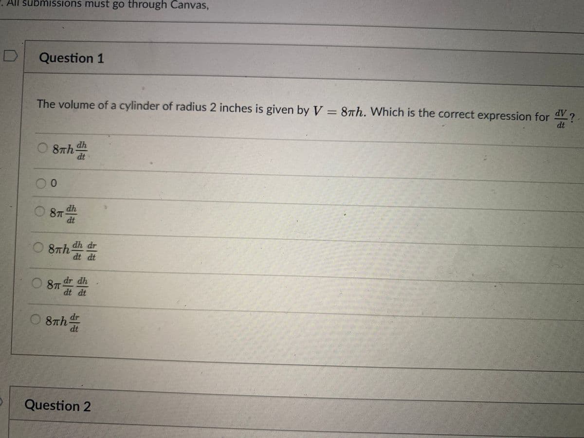 All submissions must go through Canvas,
Question 1
The volume of a cylinder of radius 2 inches is given by V = 8th. Which is the correct expression for V?
AP
dt
dh
O 8th
dt
00
dh
O 8T
dt
O 8Th dh dr
dt dt
O 8
8 dr dh
dt dt
87th dr
dt
Question 2
