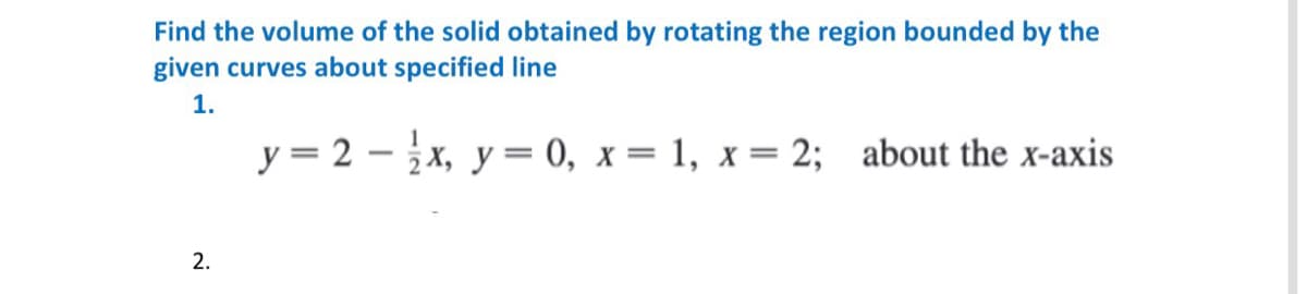 Find the volume of the solid obtained by rotating the region bounded by the
given curves about specified line
1.
y = 2 - x, y = 0, x = 1, x= 2; about the x-axis
2.
