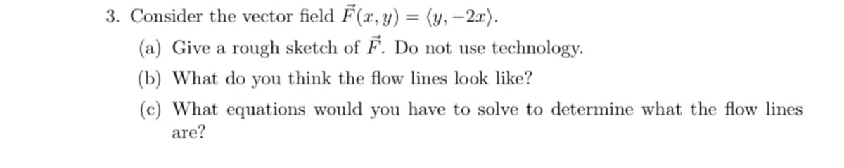 3. Consider the vector field F(x, y) = (y, –2x).
(a) Give a rough sketch of F. Do not use technology.
(b) What do you think the flow lines look like?
(c) What equations would you have to solve to determine what the flow lines
are?

