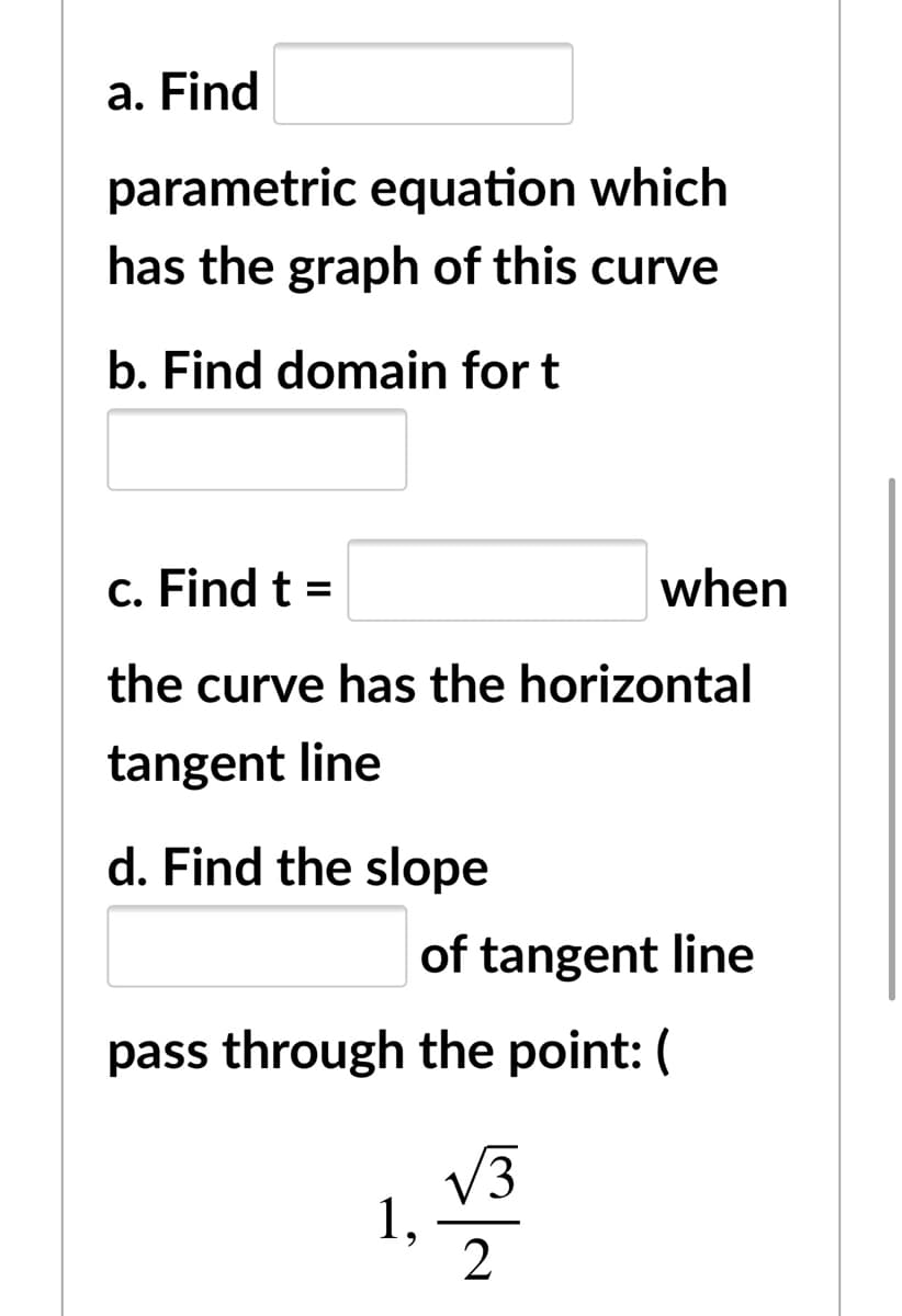 a. Find
parametric equation which
has the graph of this curve
b. Find domain for t
c. Find t =
when
the curve has the horizontal
tangent line
d. Find the slope
of tangent line
pass through the point: (
V3
1,
