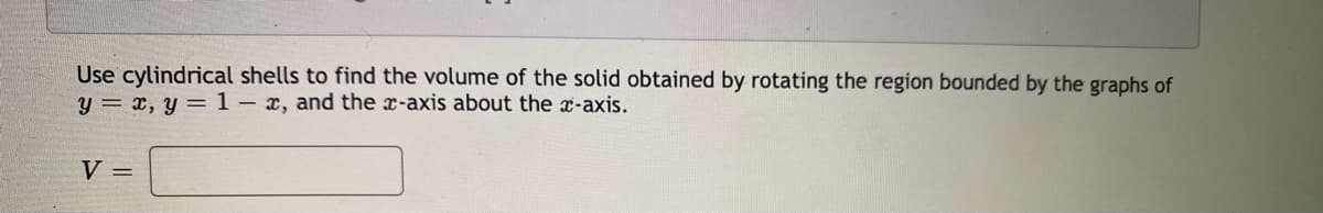 Use cylindrical shells to find the volume of the solid obtained by rotating the region bounded by the graphs of
y = x, y = 1– x, and the x-axis about the x-axis.
V =
