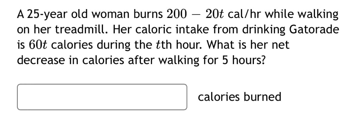 A 25-year old woman burns 200 – 20t cal/hr while walking
on her treadmill. Her caloric intake from drinking Gatorade
is 60t calories during the tth hour. What is her net
decrease in calories after walking for 5 hours?
calories burned
