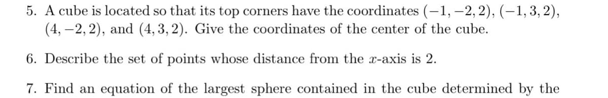 5. A cube is located so that its top corners have the coordinates (-1, –2, 2), (-1,3, 2),
(4, -2, 2), and (4, 3, 2). Give the coordinates of the center of the cube.
6. Describe the set of points whose distance from the x-axis is 2.
7. Find an equation of the largest sphere contained in the cube determined by the

