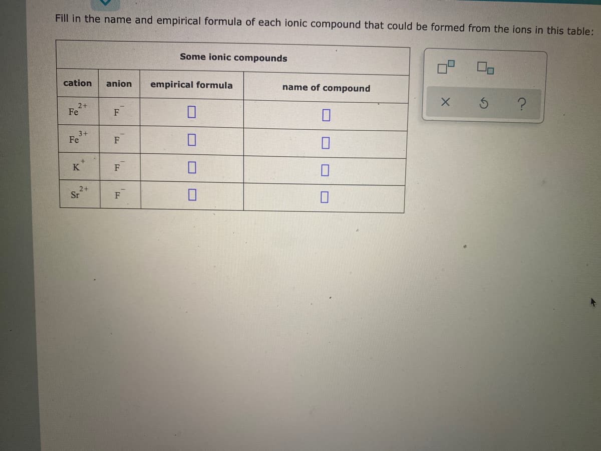 Fill in the name and empirical formula of each ionic compound that could be formed from the ions in this table:
Some ionic compounds
cation
anion
empirical formula
name of compound
2+
Fe
F
3+
Fe
F
K
F
Sr
2+
F
