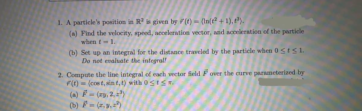 1. A particle's position in R² is given by 7 (t) = (In(t² +1), t³).
(a) Find the velocity, speed, acceleration vector, and acceleration of the particle
when t = 1.
(b) Set up an integral for the distance traveled by the particle when 0 st<1.
Do not evaluate the integral!
2. Compute the line integral of each vector field F over the curve parameterized by
F(t) = (cos t, sin t, t) with 0 < t < T.
(a) F = (xy, 2, z³)
(b) F = (x, y, z²)
