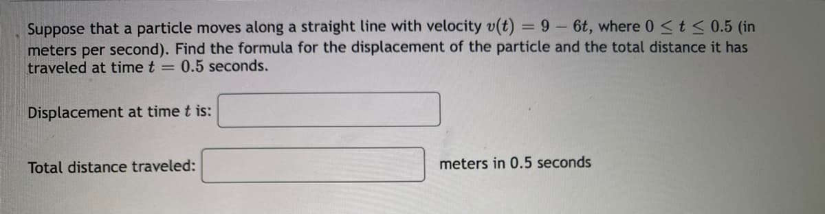 Suppose that a particle moves along a straight line with velocity v(t)
meters per second). Find the formula for the displacement of the particle and the total distance it has
traveled at time t = 0.5 seconds.
= 9- 6t, where 0 <t< 0.5 (in
Displacement at time t is:
Total distance traveled:
meters in 0.5 seconds
