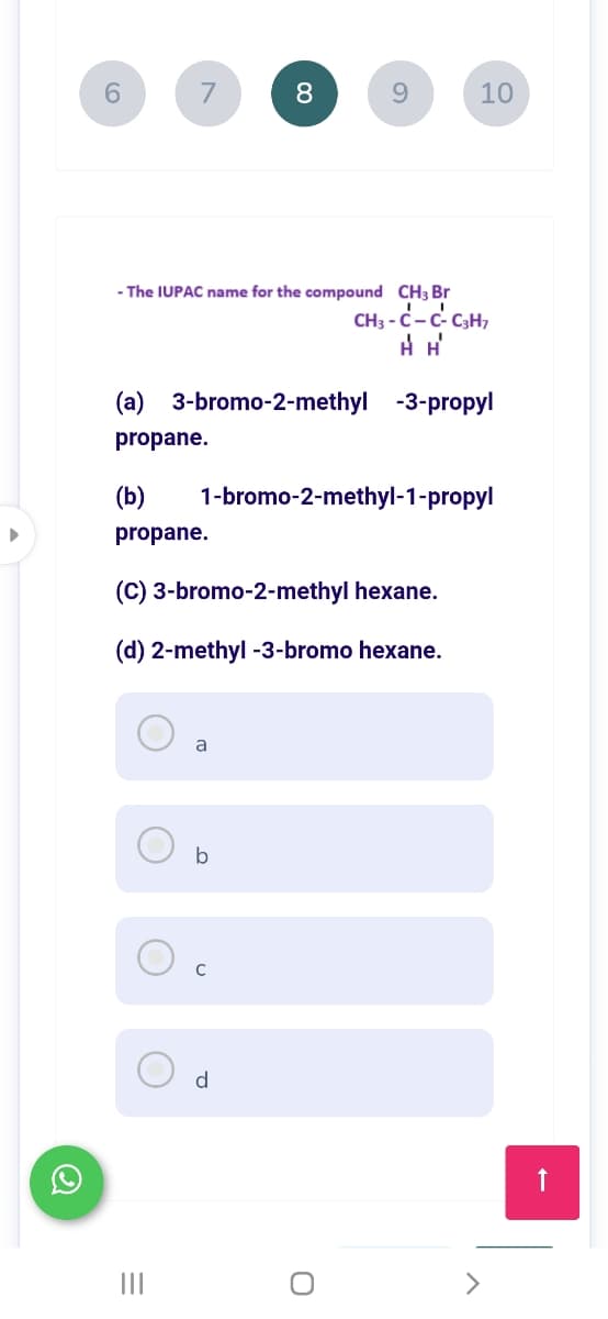 7
8
9.
10
The IUPAC name for the compound CH3 Br
CH3 - C-c- C3H,
(a) 3-bromo-2-methyl -3-propyl
propane.
(b)
1-bromo-2-methyl-1-propyl
propane.
(C) 3-bromo-2-methyl hexane.
(d) 2-methyl -3-bromo hexane.
a
b
d
II
