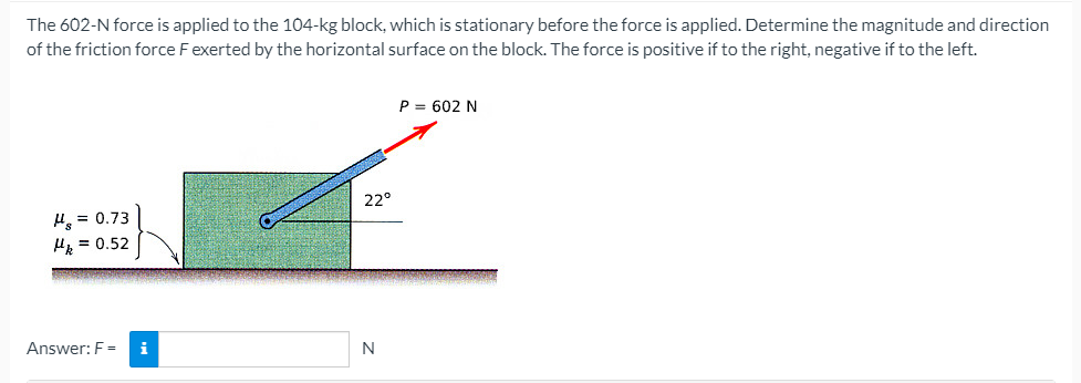 The 602-N force is applied to the 104-kg block, which is stationary before the force is applied. Determine the magnitude and direction
of the friction force Fexerted by the horizontal surface on the block. The force is positive if to the right, negative if to the left.
P = 602 N
22°
H = 0.73
Hz = 0.52
Answer: F =
N
