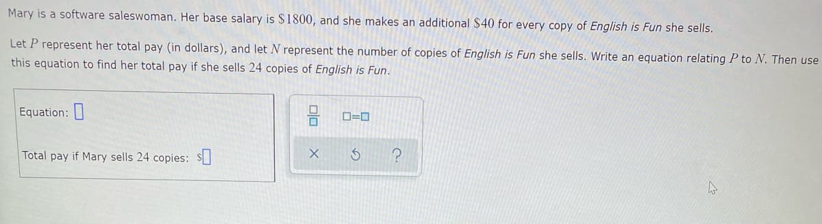 Mary is a software saleswoman. Her base salary is $1800, and she makes an additional $40 for every copy of English is Fun she sells.
Let P represent her total pay (in dollars), and let N represent the number of copies of English is Fun she sells. Write an equation relating P to N. Then use
this equation to find her total pay if she sells 24 copies of English is Fun.
Equation:
Total pay if Mary sells 24 copies: S]
