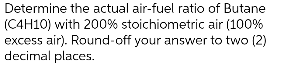 Determine the actual air-fuel ratio of Butane
(C4H10) with 200% stoichiometric air (100%
excess air). Round-off your answer to two (2)
decimal places.