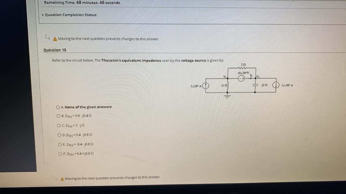 Remaining Time: 48 minutes, 46 eeconds.
* Quertion Completion Status:
- A Moving to the next question prevents changes to this answer.
Quèstion 15
Refer to the circuit below. The Thevenin's equivalent impedance seen by the voltage source is given by:
20
10220V
() $4-30" A
320 A
O A. None of the given ansvwere
O B. ZTH 0.8 - jO.40
OC.ZTH-2-j0
O D.ZTH 0.4- j0.80
O E. ZTH -0.4 - jo.8 n
OF. ZTH 0.4+ j0.80
A Moving to the next question prevents changes to this answer.
