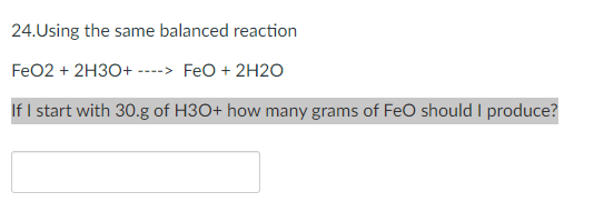 24.Using the same balanced reaction
FeO2 + 2H30+ ----> FeO + 2H2O
If I start with 30.g of H3O+ how many grams of FeO should I produce?
