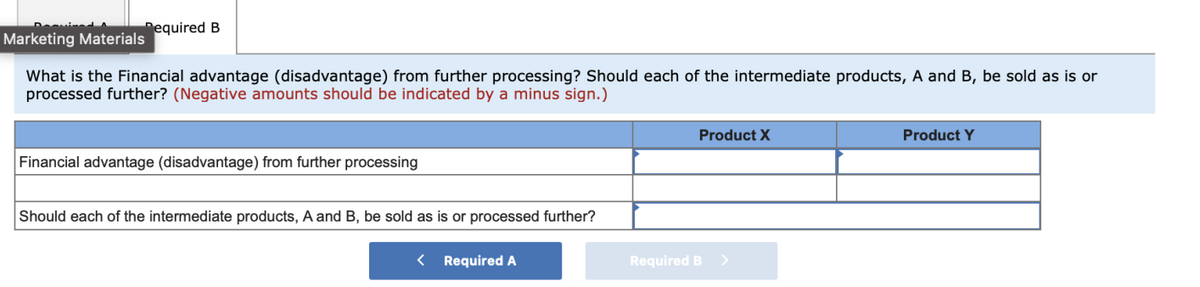 Pequired B
Marketing Materials
What is the Financial advantage (disadvantage) from further processing? Should each of the intermediate products, A and B, be sold as is or
processed further? (Negative amounts should be indicated by a minus sign.)
Product X
Product Y
Financial advantage (disadvantage) from further processing
Should each of the intermediate products, A and B, be sold as is or processed further?
< Required A
Required B >
