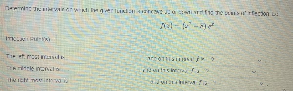 Determine the intervals on which the given function is concave up or down and find the points of inflection. Let
f(x) = (x² – 8) e²
Inflection Point(s) 3D
The left-most interval is
and on this interval f is ?
The middle interval is
and on this interval f is ?
The right-most interval is
and on this interval f is ?
