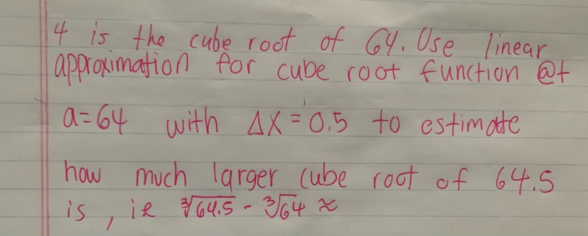 4 is the cube root of 64.Use linear
approximation for cube root function @f
a=64 with AX = 0.5 to estimate
how much larger cube root of 64.5
is
