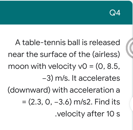 Q4
A table-tennis ball is released
near the surface of the (airless)
moon with velocity vo = (0, 8.5,
-3) m/s. It accelerates
(downward) with acceleration a
= (2.3, 0, -3.6) m/s2. Find its
%3D
.velocity after 10 s
