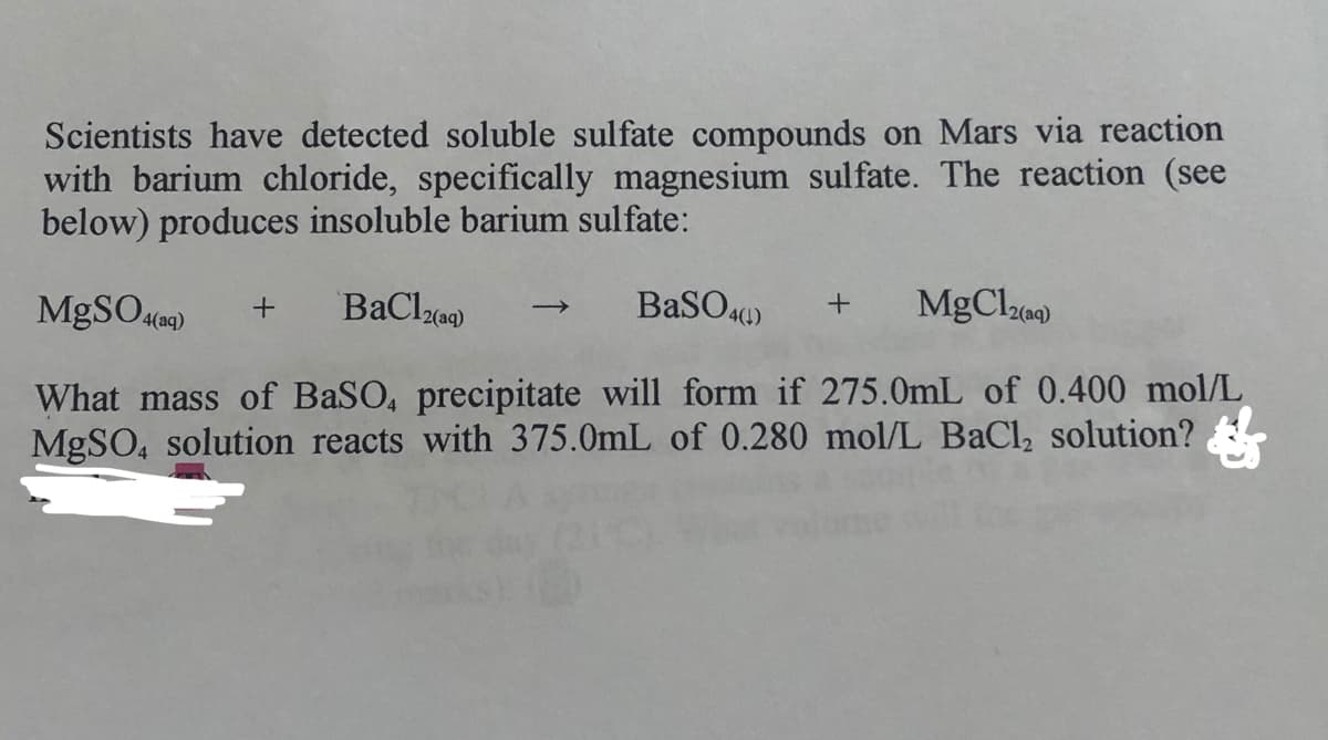 Scientists have detected soluble sulfate compounds on Mars via reaction
with barium chloride, specifically magnesium sulfate. The reaction (see
below) produces insoluble barium sulfate:
MgSO)
BaSO.«)
MgClze)
4(aq)
What mass of BaSO, precipitate will form if 275.0mL of 0.400 mol/L
MGSO, solution reacts with 375.0mL of 0.280 mol/L BaCl, solution?
