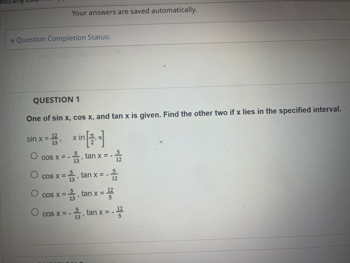 * Question Completion Status:
QUESTION 1
One of sin x, cos x, and tan x is given. Find the other two if x lies in the specified interval.
sinx=ổ, xin m
13
O
O
Your answers are saved automatically.
O
○
COS X =
X=-³²3 tan x = - -1/2
13
COS X =
=, tan
tan x = --—1/2
cos x = -, tan x
13
12
5
12
O cos x = -², tan x = -
13
5