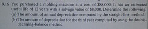 9.16 You purchased a molding machine at a cost of $88,000. It has an estimated
useful life of 12 ycars with a salvage value of $8,000. Determine the following:
(a) The amount of annual depreciation computed by the straight-line method.
(b) The amount of depreciation for the third year computed by using the double-
declining-balance method.
