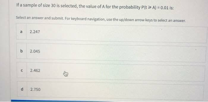 If a sample of size 30 is selected, the value of A for the probability P(t> A) = 0.01 is:
Select an answer and submit. For keyboard navigation, use the up/down arrow keys to select an answer.
a
2.247
b
2.045
2.462
d
2.750
